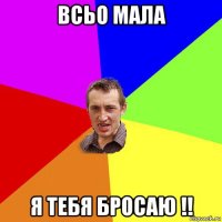 всьо мала я тебя бросаю !!