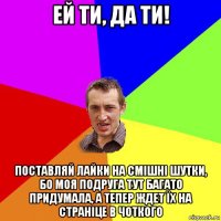 ей ти, да ти! поставляй лайки на смішні шутки, бо моя подруга тут багато придумала, а тепер ждет їх на страніце в чоткого