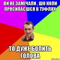 ви не замічали , шо коли просипаєшся в туфлях то дуже болить голова