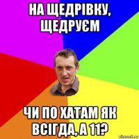 на щедрівку, щедруєм чи по хатам як всігда, а 11?