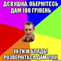 дєвушка, обернітєсь дам 100 грівень ух ти ж блядь! розверніться дам 200!