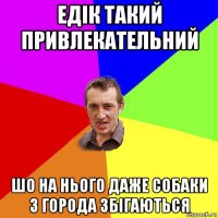 едік такий привлекательний шо на нього даже собаки з города збігаються