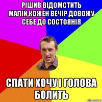 рішив відомстить малій,кожен вечір довожу себе до состоянія спати хочу і голова болить