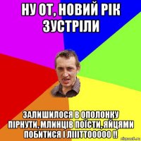 ну от, новий рік зустріли залишилося в ополонку пірнути, млинців поїсти, яйцями побитися і ліііттооооо !!