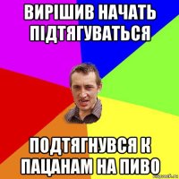 вирішив начать підтягуваться подтягнувся к пацанам на пиво