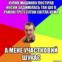 купив машинку постірав носки задимілась так шо в районі треті сутки світла нема а мене участковий шукає