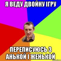 я веду двойну ігру переписуюсь з анькой і женькой