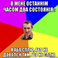 в мене останнім часом два состоянія : я або сплю, або не доволєн тим, шо не сплю