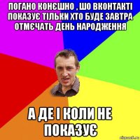 погано конєшно , шо вконтакті показує тільки хто буде завтра отмєчать день народження а де і коли не показує