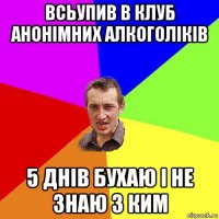 всьупив в клуб анонімних алкоголіків 5 днів бухаю і не знаю з ким