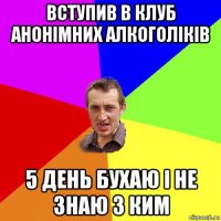 вступив в клуб анонімних алкоголіків 5 день бухаю і не знаю з ким