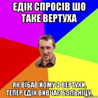 едік спросів шо таке вертуха як вїбав йому з вертухи, тепер едік вивчає больніцу.