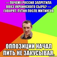 — почему россия запретила ввоз украинского сыра? — говорят, путин после митингов оппозиции начал пить не закусывая.