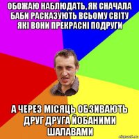 обожаю наблюдать, як сначала баби расказують всьому світу які вони прекрасні подруги а через місяць обзивають друг друга йобаними шалавами