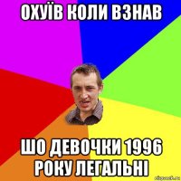 охуїв коли взнав шо девочки 1996 року легальні