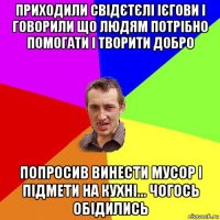 приходили свідєтєлі ієгови і говорили що людям потрібно помогати і творити добро попросив винести мусор і підмети на кухні... чогось обідились