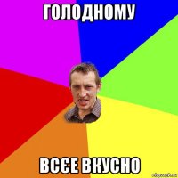 голодному всєе вкусно