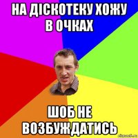 на діскотеку хожу в очках шоб не возбуждатись