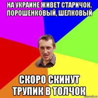 на украине живет старичок. порошенковый, шелковый скоро скинут трупик в толчок