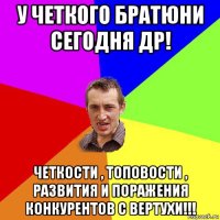 у четкого братюни сегодня др! четкости , топовости , развития и поражения конкурентов с вертухи!!!