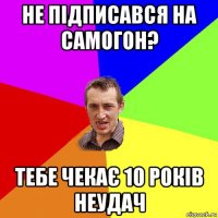 не підписався на самогон? тебе чекає 10 років неудач