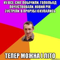 ну все. сніг побачили. голольод почуствовали. новий рік зустріли. в прорубі іскупались тепер можна і літо