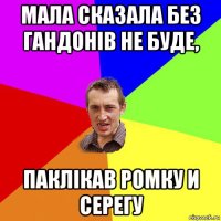 мала сказала без гандонів не буде, паклікав ромку и серегу