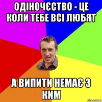 одіночєство - це коли тебе всі любят а випити немає з ким