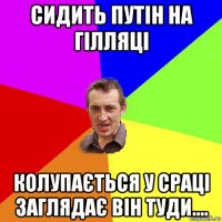 сидить путін на гілляці колупається у сраці заглядає він туди....