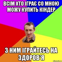 всім хто іграє со мною можу купить кіндер з ним іграйтесь на здоров'я