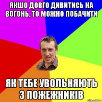 якшо довго дивитись на вогонь, то можно побачити як тебе увольняють з пожежників