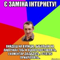 є заміна інтернету! вийдеш на вулицю, бабульки на лавочках тобі й оцінку поставлять, і коментар додадуть, і статус прикріплять..