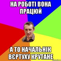 на роботі вона працюй а то начальнік вєртуху крутане