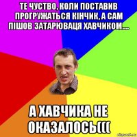 те чуство, коли поставив прогружаться кінчик, а сам пішов затарюваця хавчиком.... а хавчика не оказалось(((