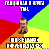 танцював в клубі так, шо з вертухи вирубив діджея