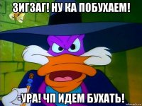 зигзаг! ну ка побухаем! -ура! чп идем бухать!