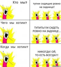 тупни сидящие ровно на заднице! тупить!!!И сидеть ровно на заднице... никогда! Ой, то-есть ВСЕГДА!!!