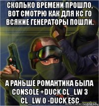 сколько времени прошло, вот смотрю как для кс го всякие генераторы пошли. а раньше романтика была console +duck cl_lw 3 cl_lw 0 -duck esc