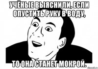 учёные выяснили, если опустить руку в воду, то она станет мокрой.