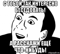 с тобой так интересно беседовать! а расскажи ещё что-нибудь!