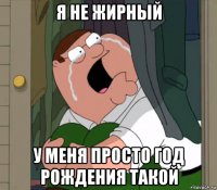 я не жирный у меня просто год рождения такой