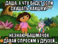 даша, а что будет если скушать какшку? незнаю, башмачок давай спросим у друзей