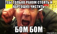 тебе только раком стоять и картошку чистить бом бом