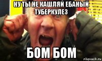 ну ты не кашляй ебаный туберкулез бом бом