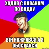 ходив с вованом по водку він нажрався а я обосрався