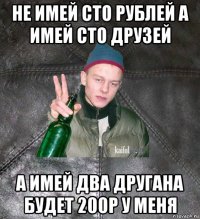 не имей сто рублей а имей сто друзей а имей два другана будет 200р у меня