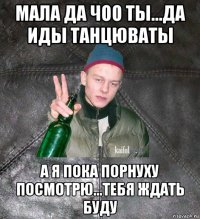 мала да чоо ты...да иды танцюваты а я пока порнуху посмотрю...тебя ждать буду