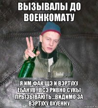 вызывалы до военкомату я им фак щэ и вэртуху ебанув...всэ ривно сукы прызывають...видимо за вэртуху охуенну