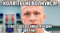 коля!ты не волнуйся! у нас здесь самые лучшие врачи!