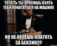 то есть ты просишь взять тебя покататься на машине но не хочешь платить за бензин??